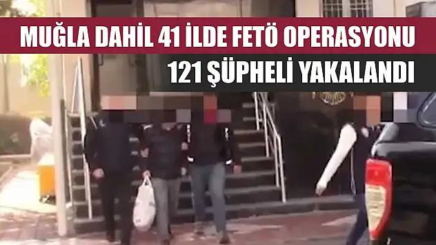 Muğla dahil 41 ilde FETÖ operasyonu: 121 şüpheli yakalandı