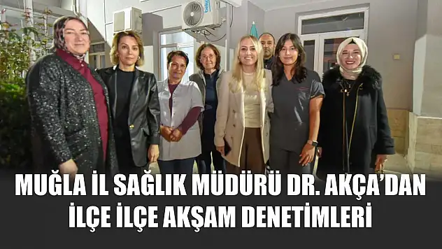 Muğla İl Sağlık Müdürü Dr. Akça'dan ilçe ilçe akşam denetimleri