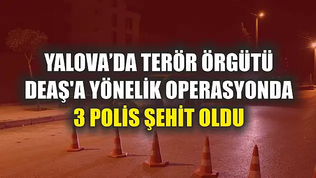 Yalova'da terör örgütü DEAŞ'a yönelik operasyonda 3 polis şehit oldu