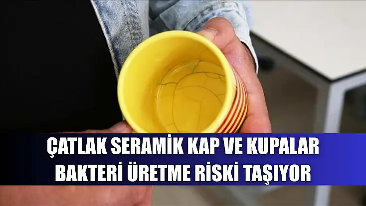 Çatlak seramik kap ve kupalar bakteri üretme riski taşıyor