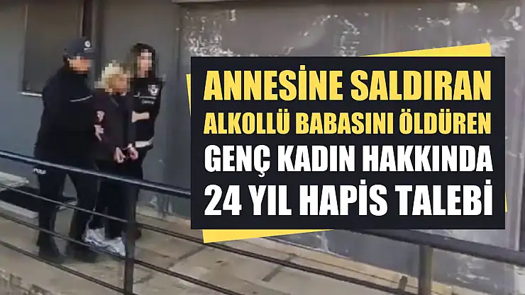 Annesine saldıran alkollü babasını öldüren genç kadın hakkında 24 yıl hapis talebi