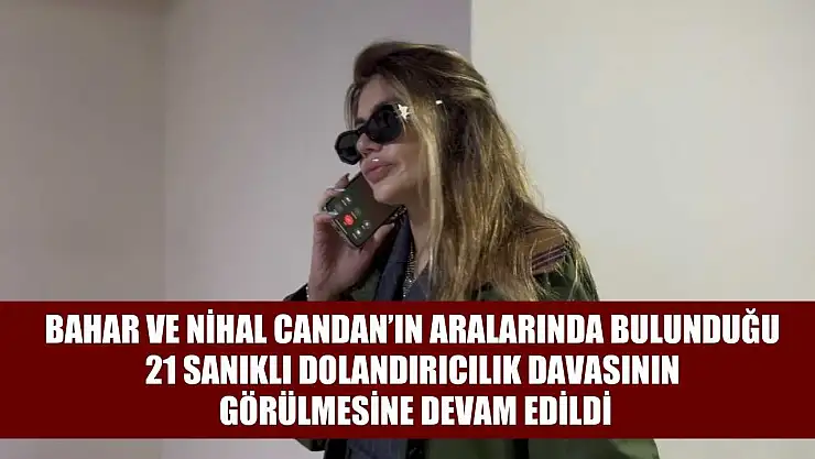 Bahar ve Nihal Candan'ın aralarında bulunduğu 21 sanıklı dolandırıcılık davasının görülmesine devam edildi
