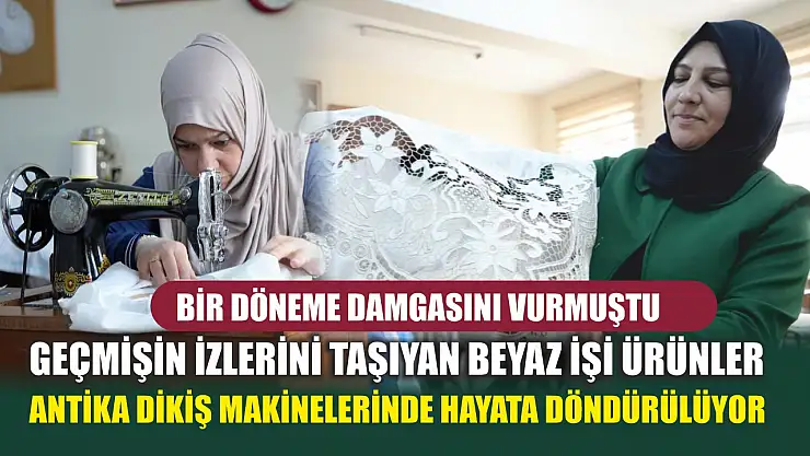 Bir döneme damgasını vurmuştu: Geçmişin izlerini taşıyan beyaz işi ürünler antika dikiş makinelerinde hayata döndürülüyor