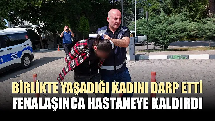 Birlikte yaşadığı kadını darp etti, fenalaşınca hastaneye kaldırdı