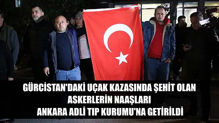 Gürcistan'daki uçak kazasında şehit olan askerlerin naaşları Ankara Adli Tıp Kurumu'na getirildi
