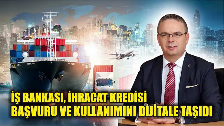 İş Bankası, ihracat kredisi başvuru ve kullanımını dijitale taşıdı