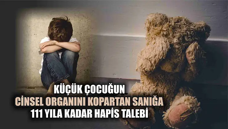 Küçük çocuğun cinsel organını kopartan sanığa 111 yıla kadar hapis talebi