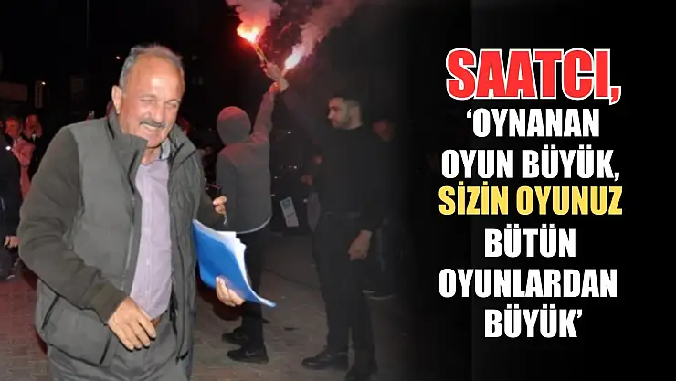Saatcı, 'Oynanan oyun büyük, sizin oyunuz bütün oyunlardan büyük'