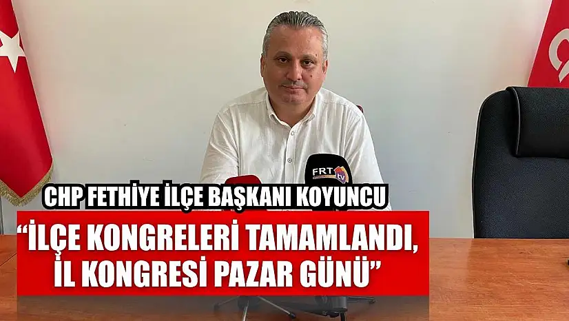 CHP Fethiye İlçe Başkanı Koyuncu: 'İlçe kongreleri tamamlandı, İl kongresi Pazar günü'