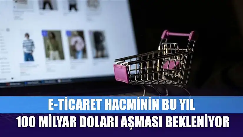 E-ticaret hacminin bu yıl 100 milyar doları aşması bekleniyor