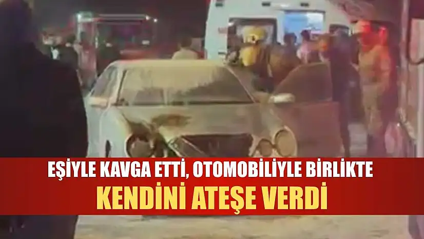 Eşiyle kavga etti, otomobiliyle birlikte kendini ateşe verdi