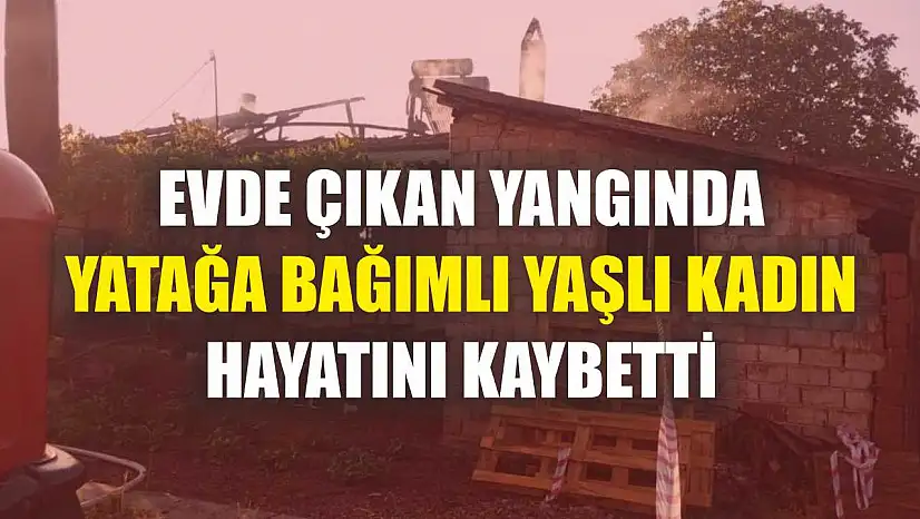 Evde çıkan yangında yatağa bağımlı yaşlı kadın hayatını kaybetti