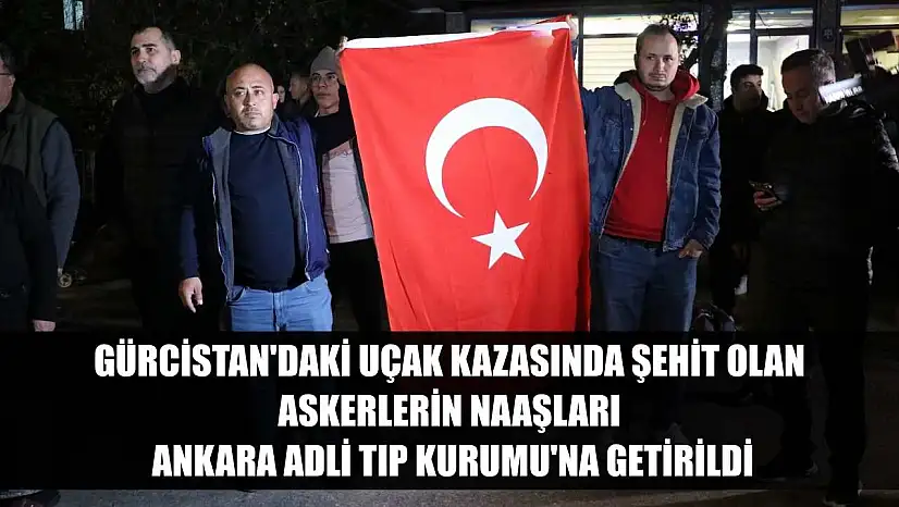 Gürcistan'daki uçak kazasında şehit olan askerlerin naaşları Ankara Adli Tıp Kurumu'na getirildi