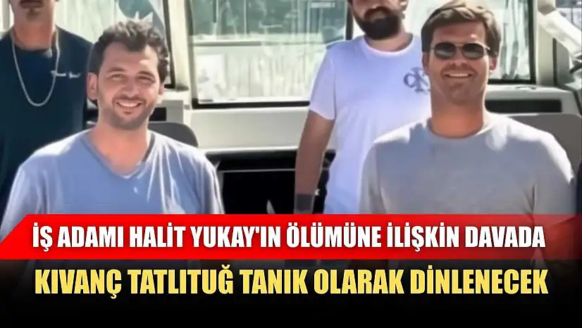 İş adamı Halit Yukay'ın ölümüne ilişkin davada, Kıvanç Tatlıtuğ tanık olarak dinlenecek