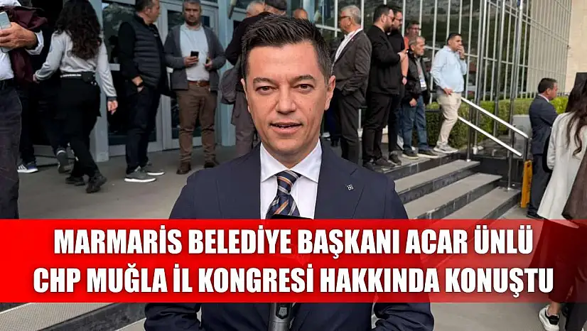 Marmaris Belediye Başkanı Acar Ünlü, CHP Muğla İl Kongresi hakkında konuştu