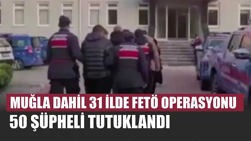Muğla dahil 31 ilde FETÖ operasyonu: 50 şüpheli tutuklandı
