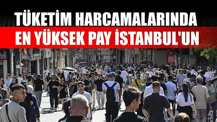 Tüketim harcamalarında en yüksek pay İstanbul'un