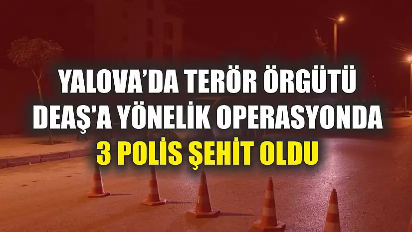 Yalova'da terör örgütü DEAŞ'a yönelik operasyonda 3 polis şehit oldu