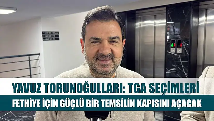 Yavuz Torunoğulları: TGA Seçimleri Fethiye İçin Güçlü Bir Temsilin Kapısını Açacak