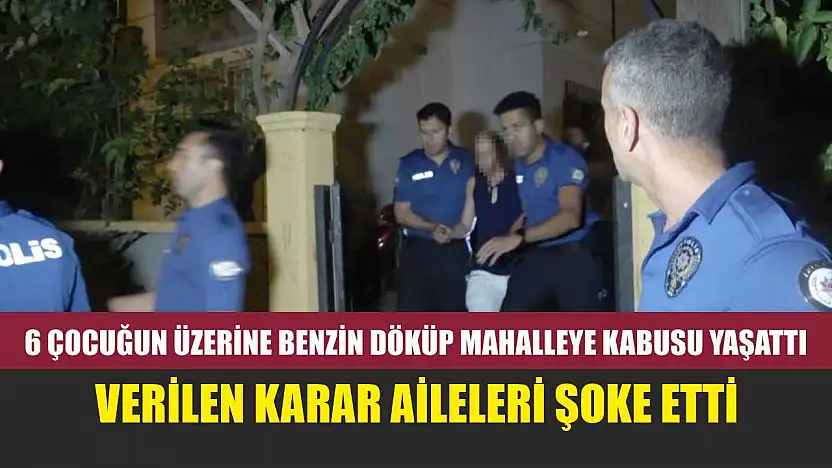 6 çocuğun üzerine benzin döküp mahalleye kabusu yaşattı, verilen karar aileleri şoke etti