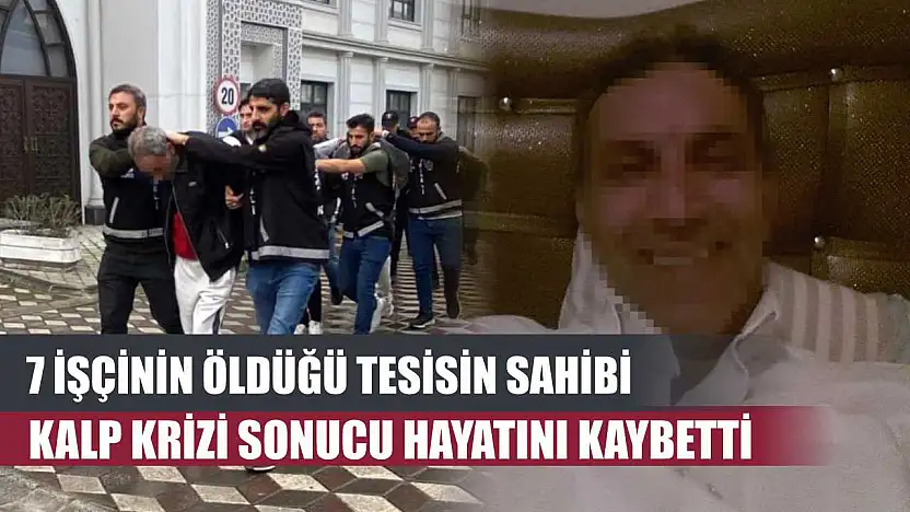 7 işçinin öldüğü tesisin sahibi kalp krizi sonucu hayatını kaybetti
