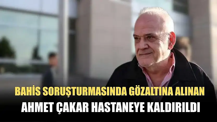 Bahis soruşturmasında gözaltına alınan Ahmet Çakar hastaneye kaldırıldı