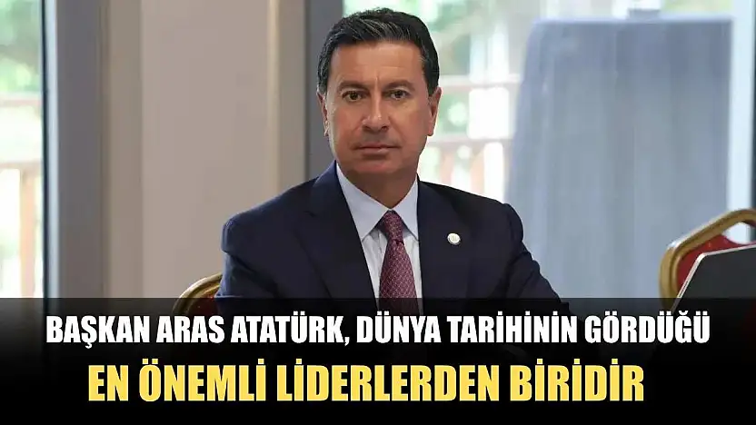 Başkan Aras Atatürk, dünya tarihinin gördüğü en önemli liderlerden biridir