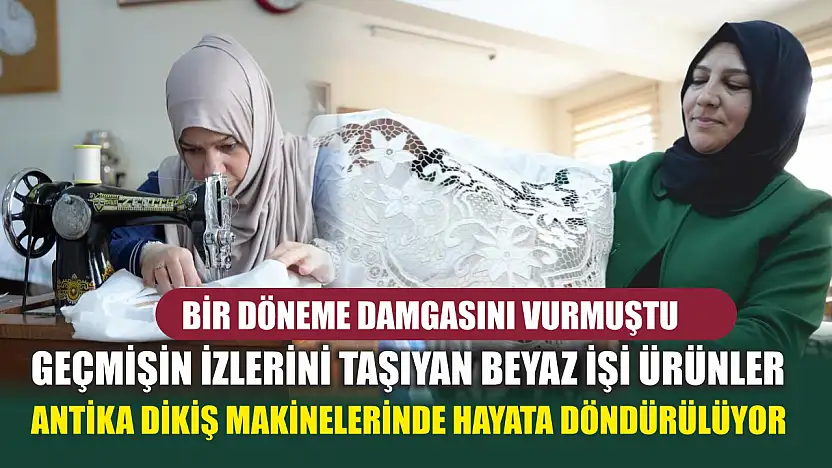 Bir döneme damgasını vurmuştu: Geçmişin izlerini taşıyan beyaz işi ürünler antika dikiş makinelerinde hayata döndürülüyor