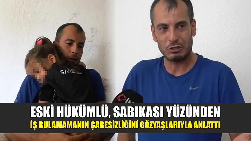 Eski hükümlü, sabıkası yüzünden iş bulamamanın çaresizliğini gözyaşlarıyla anlattı