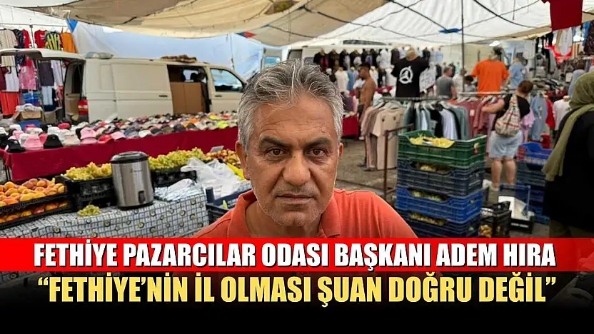 Fethiye Pazarcılar Odası Başkanı Adem Hıra: 'Fethiye'nin il olması şuan doğru değil'