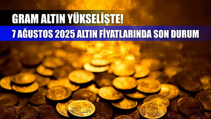 Gram Altın Yükselişte! 7 Ağustos 2025 Altın Fiyatlarında Son Durum