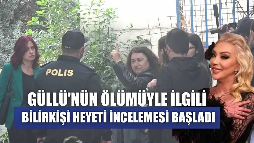 Güllü'nün ölümüyle ilgili bilirkişi heyeti incelemesi başladı