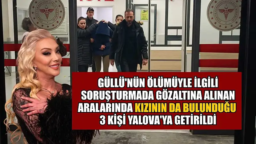 Güllü'nün ölümüyle ilgili soruşturmada gözaltına alınan aralarında kızının da bulunduğu 3 kişi Yalova'ya getirildi