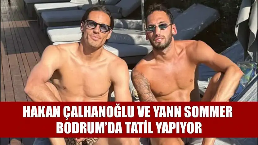 Hakan Çalhanoğlu ve Yann Sommer, Bodrum'da Tatil Yapıyor