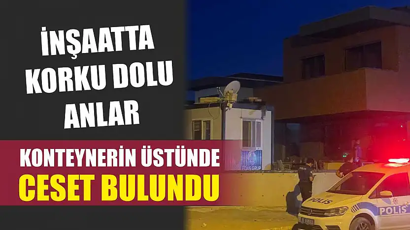 İnşaatta korku dolu anlar: Konteynerin üstünde ceset bulundu