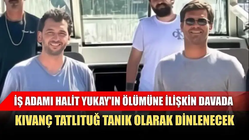 İş adamı Halit Yukay'ın ölümüne ilişkin davada, Kıvanç Tatlıtuğ tanık olarak dinlenecek