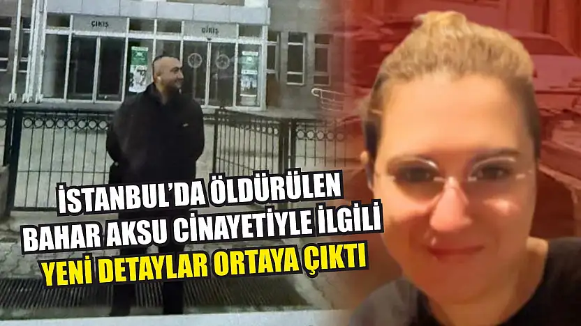 İstanbul'da öldürülen Bahar Aksu cinayetiyle ilgili yeni detaylar ortaya çıktı