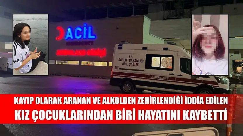Kayıp olarak aranan ve alkolden zehirlendiği iddia edilen kız çocuklarından biri hayatını kaybetti