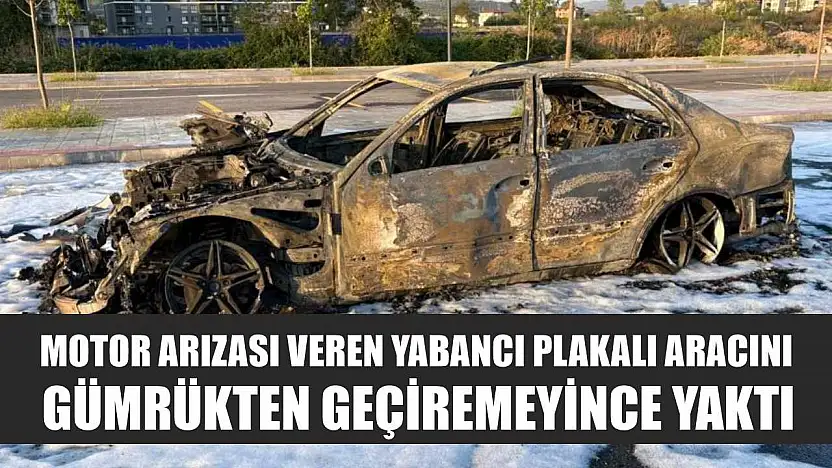 Motor arızası veren yabancı plakalı aracını gümrükten geçiremeyince yaktı