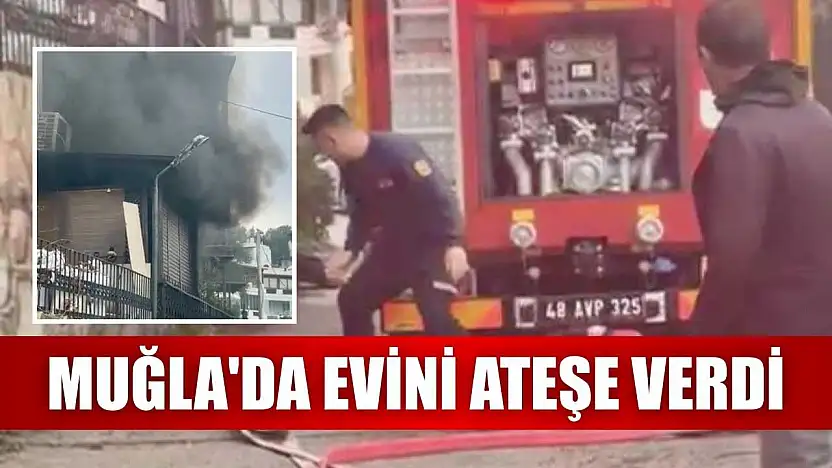 Muğla'da evini ateşe verdi