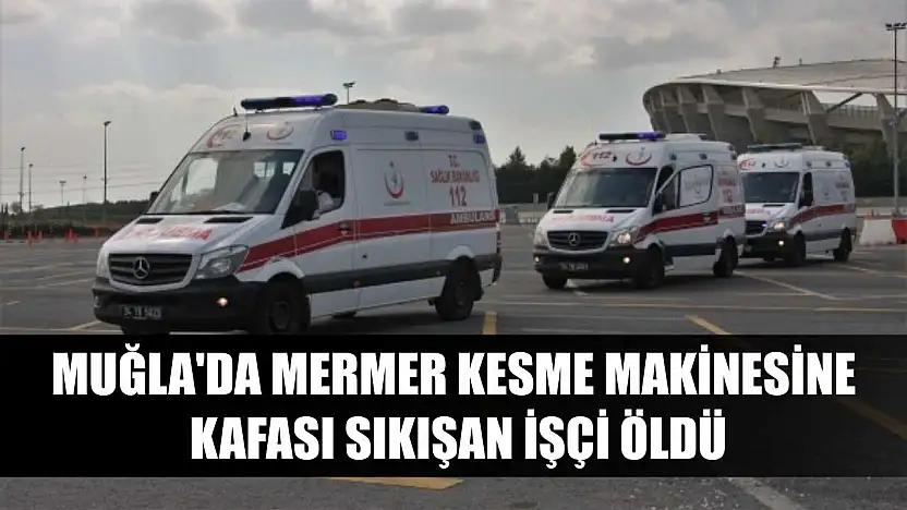 Muğla'da mermer kesme makinesine kafası sıkışan işçi öldü