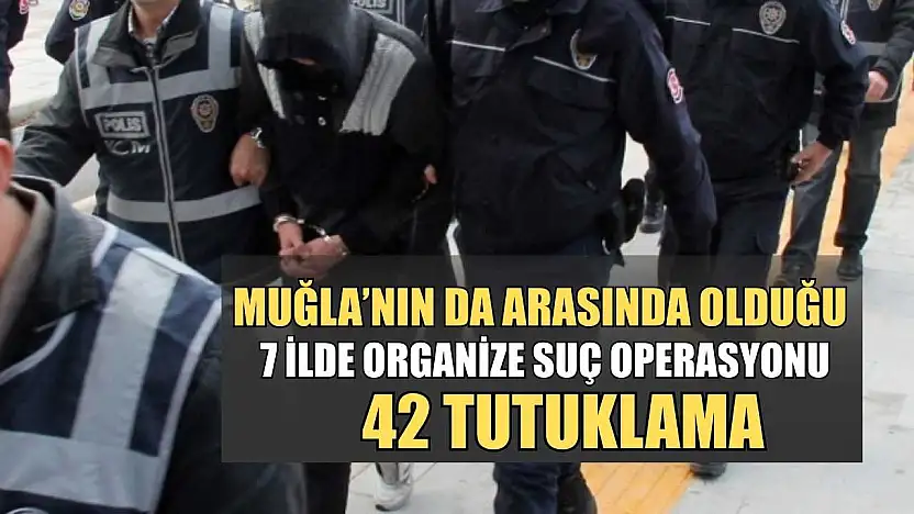Muğla'nın da arasında olduğu 7 İlde organize suç operasyonu: 42 tutuklama