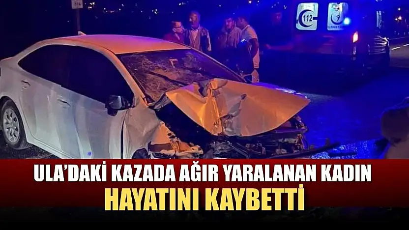Ula'daki kazada ağır yaralanan kadın hayatını kaybetti