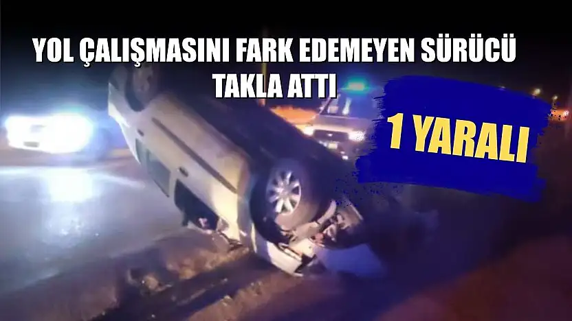 Yol çalışmasını fark edemeyen sürücü takla attı: 1 yaralı