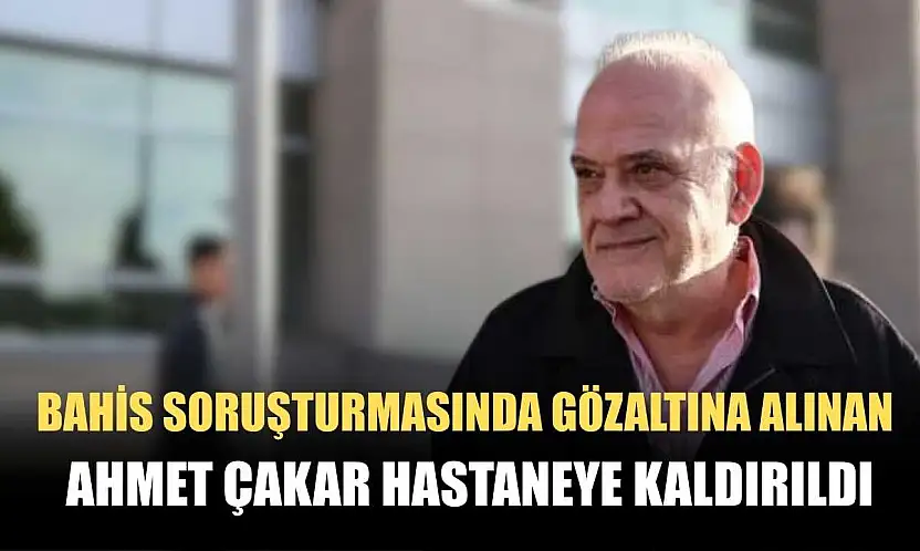 Bahis soruşturmasında gözaltına alınan Ahmet Çakar hastaneye kaldırıldı