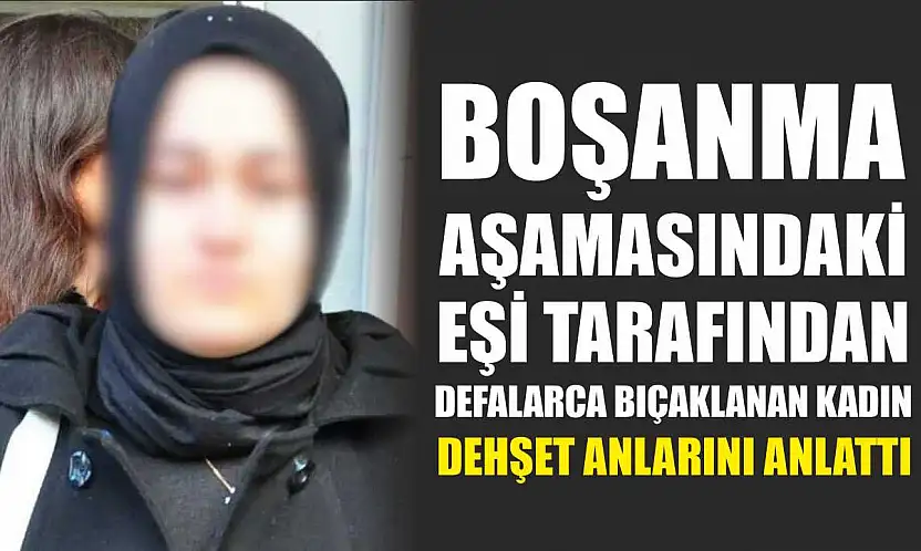 Boşanma aşamasındaki eşi tarafından defalarca bıçaklanan kadın dehşet anlarını anlattı