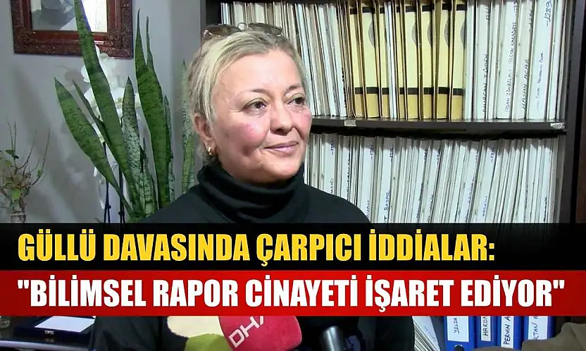 Güllü davasında çarpıcı iddialar: 'Bilimsel rapor cinayeti işaret ediyor'