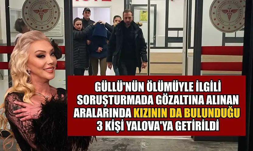 Güllü'nün ölümüyle ilgili soruşturmada gözaltına alınan aralarında kızının da bulunduğu 3 kişi Yalova'ya getirildi