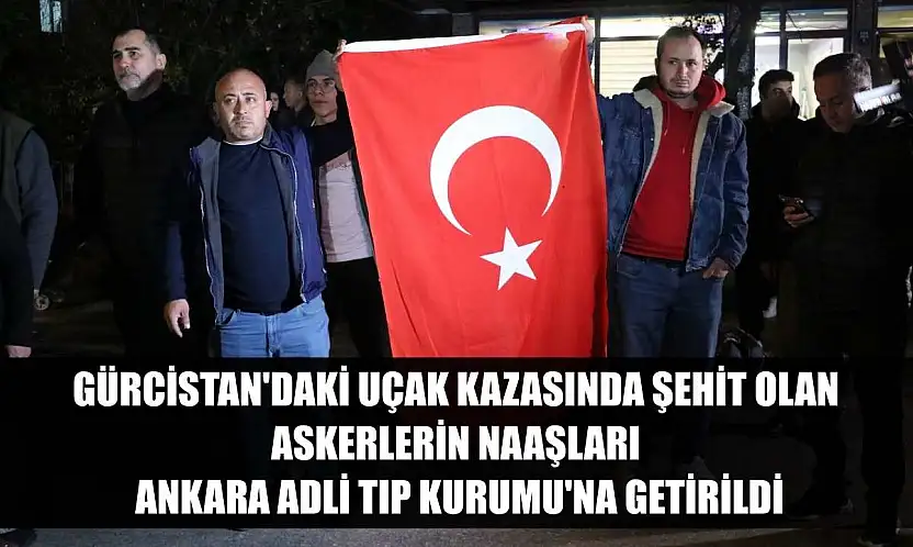 Gürcistan'daki uçak kazasında şehit olan askerlerin naaşları Ankara Adli Tıp Kurumu'na getirildi