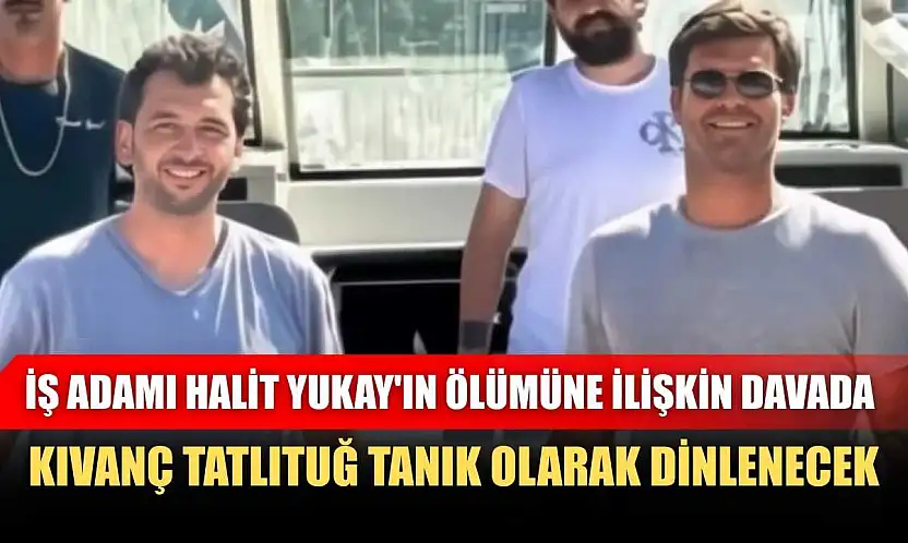 İş adamı Halit Yukay'ın ölümüne ilişkin davada, Kıvanç Tatlıtuğ tanık olarak dinlenecek